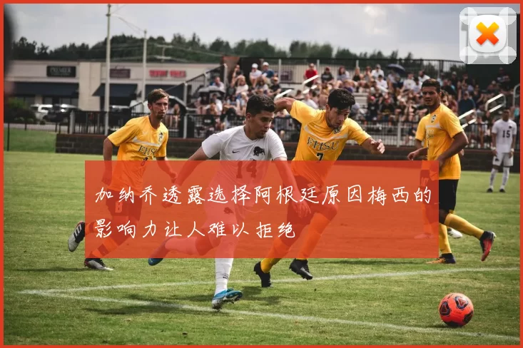 加纳乔透露选择阿根廷原因梅西的影响力让人难以拒绝