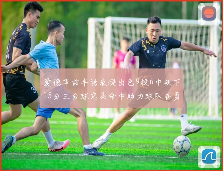 爱德华兹半场表现出色9投6中砍下15分三分球完美命中助力球队奋勇争先