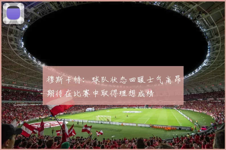 穆斯卡特：球队状态回暖士气高昂期待在比赛中取得理想成绩