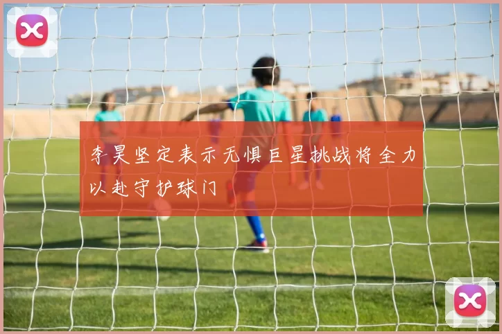 李昊坚定表示无惧巨星挑战将全力以赴守护球门