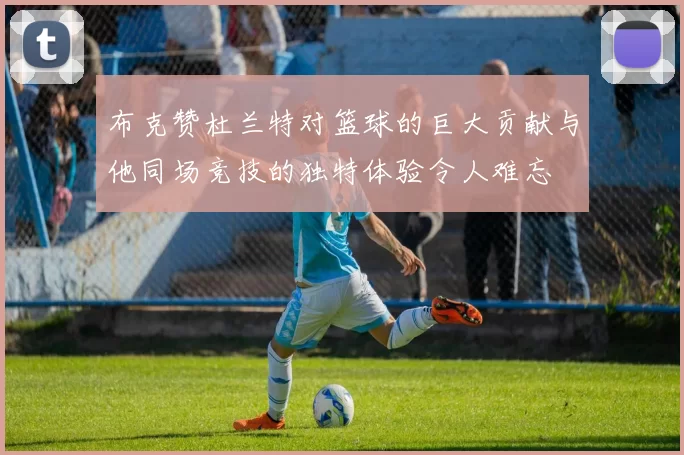 布克赞杜兰特对篮球的巨大贡献与他同场竞技的独特体验令人难忘