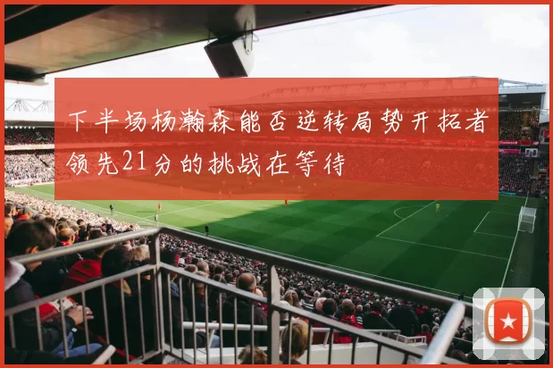 下半场杨瀚森能否逆转局势开拓者领先21分的挑战在等待