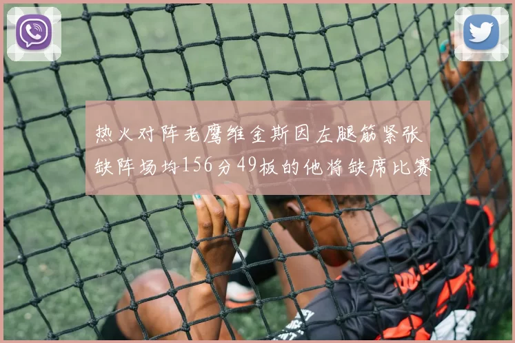 热火对阵老鹰维金斯因左腿筋紧张缺阵场均156分49板的他将缺席比赛