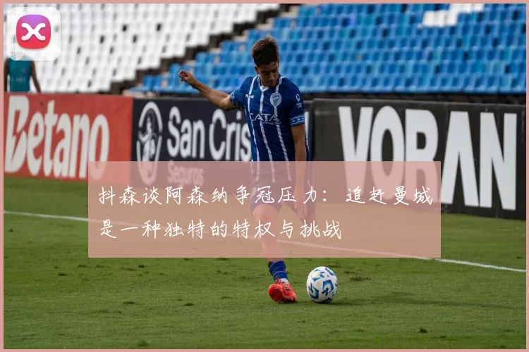 抖森谈阿森纳争冠压力：追赶曼城是一种独特的特权与挑战