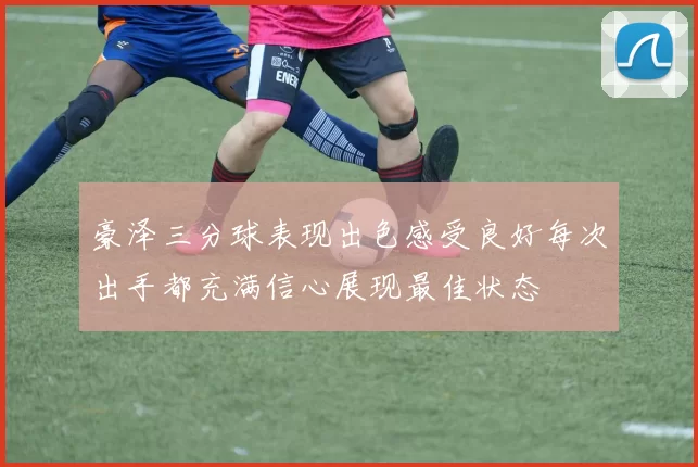 豪泽三分球表现出色感受良好每次出手都充满信心展现最佳状态