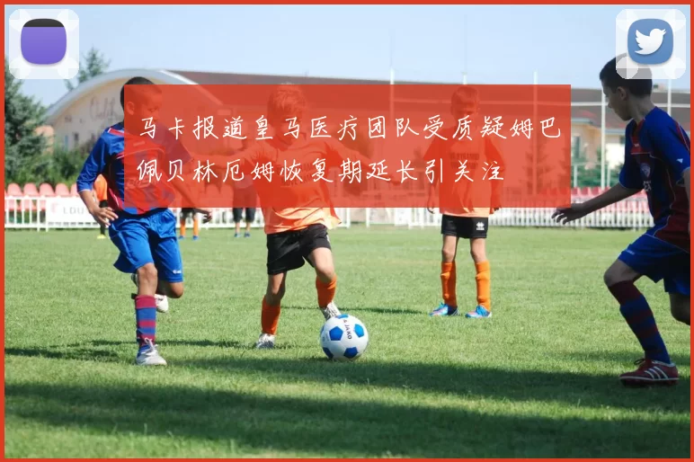 马卡报道皇马医疗团队受质疑姆巴佩贝林厄姆恢复期延长引关注