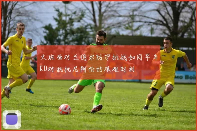 文班面对兰德尔防守挑战如同早年KD对抗托尼阿伦的艰难时刻