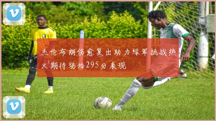 杰伦布朗伤愈复出助力绿军挑战热火期待场均295分表现
