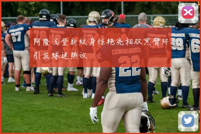 阿隆戈登新纹身惊艳亮相双黑臂环引发球迷热议