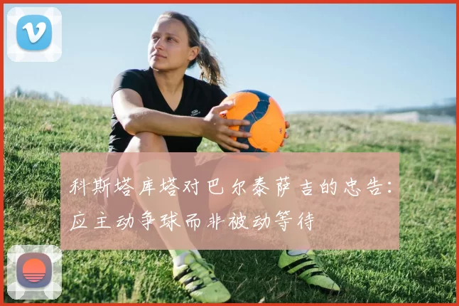 科斯塔库塔对巴尔泰萨吉的忠告：应主动争球而非被动等待