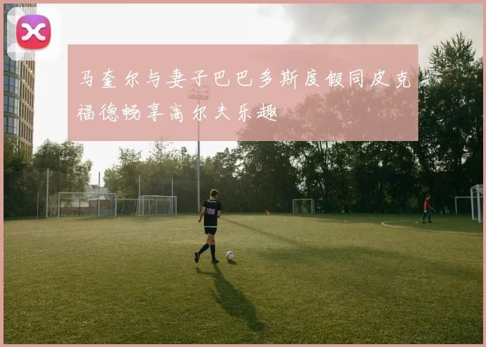 马奎尔与妻子巴巴多斯度假同皮克福德畅享高尔夫乐趣