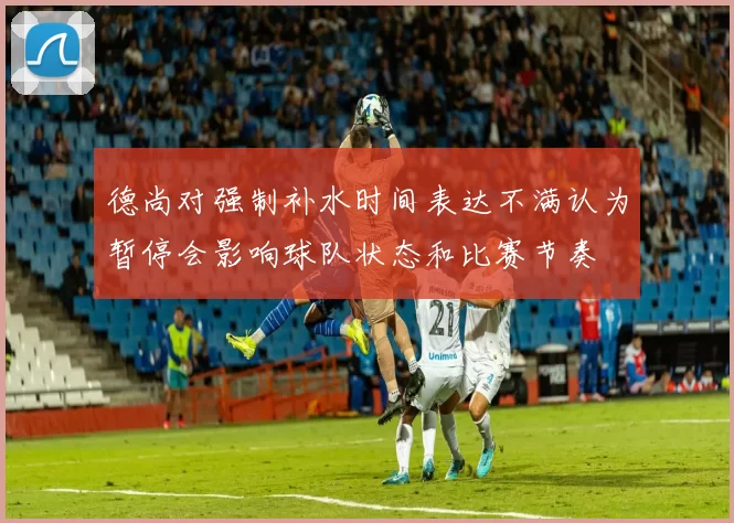 德尚对强制补水时间表达不满认为暂停会影响球队状态和比赛节奏