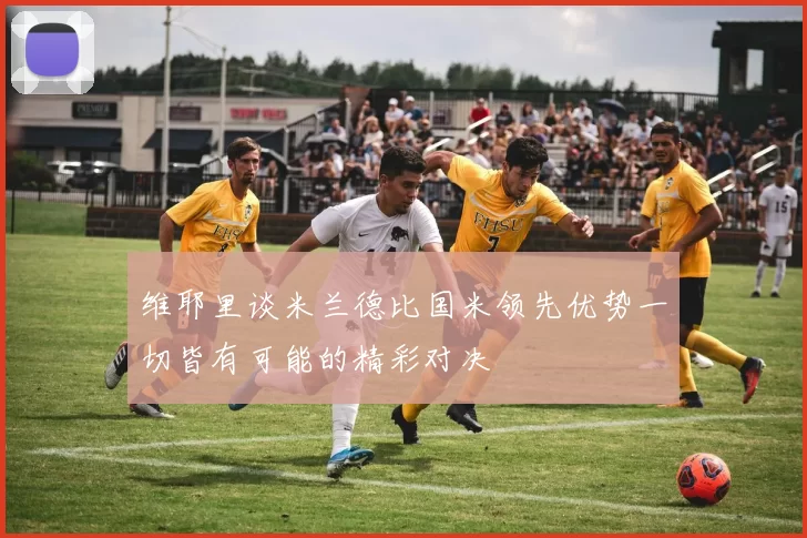 维耶里谈米兰德比国米领先优势一切皆有可能的精彩对决