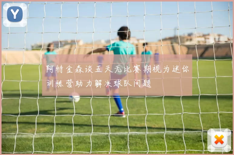阿特金森谈五天无比赛期视为迷你训练营助力解决球队问题