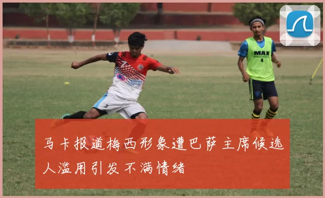 马卡报道梅西形象遭巴萨主席候选人滥用引发不满情绪