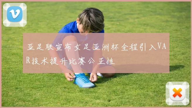 亚足联宣布女足亚洲杯全程引入VAR技术提升比赛公正性
