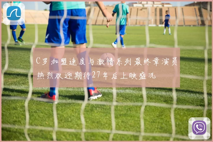 C罗加盟速度与激情系列最终章演员热烈欢迎期待27年后上映盛况