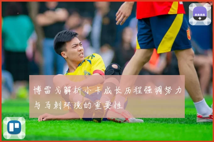 博雷戈解析小卡成长历程强调努力与马刺环境的重要性