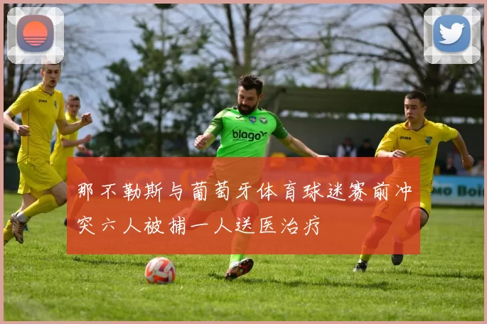 那不勒斯与葡萄牙体育球迷赛前冲突六人被捕一人送医治疗